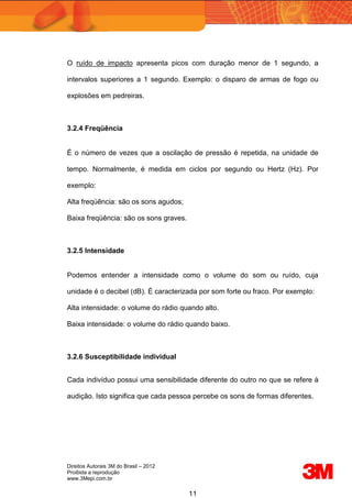Direitos Autorais 3M do Brasil – 2012
Proibida a reprodução
www.3Mepi.com.br
11
O ruído de impacto apresenta picos com duração menor de 1 segundo, a
intervalos superiores a 1 segundo. Exemplo: o disparo de armas de fogo ou
explosões em pedreiras.
3.2.4 Freqüência
É o número de vezes que a oscilação de pressão é repetida, na unidade de
tempo. Normalmente, é medida em ciclos por segundo ou Hertz (Hz). Por
exemplo:
Alta freqüência: são os sons agudos;
Baixa freqüência: são os sons graves.
3.2.5 Intensidade
Podemos entender a intensidade como o volume do som ou ruído, cuja
unidade é o decibel (dB). É caracterizada por som forte ou fraco. Por exemplo:
Alta intensidade: o volume do rádio quando alto.
Baixa intensidade: o volume do rádio quando baixo.
3.2.6 Susceptibilidade individual
Cada indivíduo possui uma sensibilidade diferente do outro no que se refere à
audição. Isto significa que cada pessoa percebe os sons de formas diferentes.
 