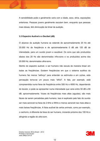 Direitos Autorais 3M do Brasil – 2012
Proibida a reprodução
www.3Mepi.com.br
12
A sensibilidade pode e geralmente varia com a idade, sexo, etnia, exposições
anteriores. Pessoas jovens geralmente escutam bem, enquanto que pessoas
mais idosas, têm diminuição de limiar de audição.
3.3 Espectro Audível e o Decibel (dB)
O alcance da audição humana se estende de aproximadamente 20 Hz até
20.000 Hz de freqüência e de aproximadamente 0 dB até 120 dB de
intensidade, para um ouvido jovem e saudável. Os sons que são produzidos
abaixo dos 20 Hz são denominados infra-sons e os produzidos acima dos
20.000 Hz, denominados ultra-sons.
Dentro do espectro audível, o ser humano não escuta de maneira linear em
todas as freqüências. Existem freqüências em que o sistema auditivo do
humano faz menos “esforço” para entender os estímulos e em outras, esta
percepção torna-se um pouco mais “difícil”. A fala, por exemplo, está
compreendida numa faixa de freqüência entre 500 Hz e 4000 Hz, dependendo
do locutor, e pode se apresentar numa intensidade que varia entre 50 dB a 80
dB, aproximadamente. Vozes de freqüências mais altas (agudas), são mais
fáceis de serem percebidas pelo humano. Isso é explicado pelo fato do ouvido
ser mais sensível na faixa de 2 KHz a 5KHz e menos sensível nas mais altas e
mais baixas freqüências. A faixa audível de certos animais, como por exemplo,
o cachorro, é diferente da faixa do ser humano, iniciando próximo dos 100 Hz e
atingindo a região do ultra-som.
 