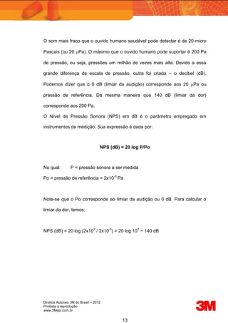 Direitos Autorais 3M do Brasil – 2012
Proibida a reprodução
www.3Mepi.com.br
13
O som mais fraco que o ouvido humano saudável pode detectar é de 20 micro
Pascais (ou 20 Pa). O máximo que o ouvido humano pode suportar é 200 Pa
de pressão, ou seja, pressões um milhão de vezes mais alta. Devido a essa
grande diferença de escala de pressão, outra foi criada – o decibel (dB).
Podemos dizer que o 0 dB (limiar da audição) corresponde aos 20 Pa ou
pressão de referência. Da mesma maneira que 140 dB (limiar da dor)
corresponde aos 200 Pa.
O Nível de Pressão Sonora (NPS) em dB é o parâmetro empregado em
instrumentos de medição. Sua expressão é dada por:
NPS (dB) = 20 log P/Po
No qual: P = pressão sonora a ser medida
Po = pressão de referência = 2x10-5
Pa
Note-se que o Po corresponde ao limiar da audição ou 0 dB. Para calcular o
limiar da dor, temos:
NPS (dB) = 20 log (2x102
/ 2x10-5
) = 20 log 107
~ 140 dB
 