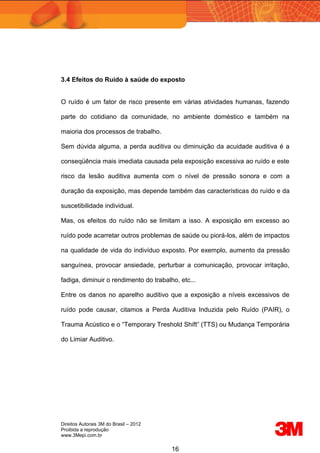 Direitos Autorais 3M do Brasil – 2012
Proibida a reprodução
www.3Mepi.com.br
16
3.4 Efeitos do Ruído à saúde do exposto
O ruído é um fator de risco presente em várias atividades humanas, fazendo
parte do cotidiano da comunidade, no ambiente doméstico e também na
maioria dos processos de trabalho.
Sem dúvida alguma, a perda auditiva ou diminuição da acuidade auditiva é a
conseqüência mais imediata causada pela exposição excessiva ao ruído e este
risco da lesão auditiva aumenta com o nível de pressão sonora e com a
duração da exposição, mas depende também das características do ruído e da
suscetibilidade individual.
Mas, os efeitos do ruído não se limitam a isso. A exposição em excesso ao
ruído pode acarretar outros problemas de saúde ou piorá-los, além de impactos
na qualidade de vida do indivíduo exposto. Por exemplo, aumento da pressão
sanguínea, provocar ansiedade, perturbar a comunicação, provocar irritação,
fadiga, diminuir o rendimento do trabalho, etc...
Entre os danos no aparelho auditivo que a exposição a níveis excessivos de
ruído pode causar, citamos a Perda Auditiva Induzida pelo Ruído (PAIR), o
Trauma Acústico e o “Temporary Treshold Shift” (TTS) ou Mudança Temporária
do Limiar Auditivo.
 