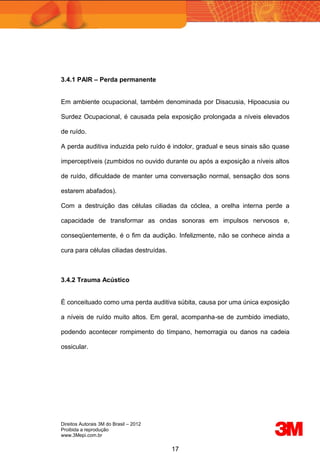 Direitos Autorais 3M do Brasil – 2012
Proibida a reprodução
www.3Mepi.com.br
17
3.4.1 PAIR – Perda permanente
Em ambiente ocupacional, também denominada por Disacusia, Hipoacusia ou
Surdez Ocupacional, é causada pela exposição prolongada a níveis elevados
de ruído.
A perda auditiva induzida pelo ruído é indolor, gradual e seus sinais são quase
imperceptíveis (zumbidos no ouvido durante ou após a exposição a níveis altos
de ruído, dificuldade de manter uma conversação normal, sensação dos sons
estarem abafados).
Com a destruição das células ciliadas da cóclea, a orelha interna perde a
capacidade de transformar as ondas sonoras em impulsos nervosos e,
conseqüentemente, é o fim da audição. Infelizmente, não se conhece ainda a
cura para células ciliadas destruídas.
3.4.2 Trauma Acústico
É conceituado como uma perda auditiva súbita, causa por uma única exposição
a níveis de ruído muito altos. Em geral, acompanha-se de zumbido imediato,
podendo acontecer rompimento do tímpano, hemorragia ou danos na cadeia
ossicular.
 
