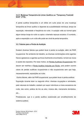 Direitos Autorais 3M do Brasil – 2012
Proibida a reprodução
www.3Mepi.com.br
18
3.4.3 Mudança Temporária do Limiar Auditivo ou “Temporary Treshold
Shift” (TTS).
A perda auditiva temporária é um efeito em curto prazo de uma mudança
temporária do limiar auditivo e depende da suscetibilidade individual, tempo de
exposição, intensidade e freqüência do ruído. A audição volta ao normal após
algum tempo longe do ruído ou após o chamado repouso acústico. O zumbido,
após a exposição a um ruído alto pode ser sinal de perda temporária.
3.5 Fatores para a Perda da Audição
Existem diversos fatores que podem levar à perda na audição, além da PAIR
ocupacional. No ambiente de trabalho, as diversas combinações entre agentes
físicos agressivos e agentes químicos facilmente encontrados, tornam-se riscos
à saúde dos expostos. Por esse motivo, as Perdas Auditivas Ocupacionais não
devem ser restritas a Perda Auditiva Induzida por Ruído, pois podem ocorrer
casos de perdas auditivas ocupacionais e não ocupacionais sem que haja,
necessariamente, exposições ao ruído.
Outros fatores, além da PAIR ocupacional, que podem levar à perda auditiva:
Exposição durante lazer ou segundo ofício: diversas ocupações e atividades,
pela natureza do trabalho, acabam por expor indivíduos a níveis excessivos de
ruído, tais como: prática de tiro ao alvo, música alta, marcenaria doméstica,
etc...
Presbiacusia, que é a perda auditiva ocasionada por envelhecimento do
sistema auditivo.
 