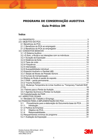 Direitos Autorais 3M do Brasil – 2012
Proibida a reprodução
www.3Mepi.com.br
1
P
PR
RO
OG
GR
RA
AM
MA
A D
DE
E C
CO
ON
NS
SE
ER
RV
VA
AÇ
ÇÃ
ÃO
O A
AU
UD
DI
IT
TI
IV
VA
A
G
Gu
ui
ia
a P
Pr
rá
át
ti
ic
co
o 3
3M
M
Índice
1.0- PROPÓSITO ...............................................................................................3
2.0- OBJETIVO DO PCA ....................................................................................4
2.1 Benefícios do PCA ....................................................................................6
2.1.1 Benefícios do PCA ao empregado .........................................................6
2.1.2 Benefícios do PCA ao empregador ........................................................7
3.0- CONCEITOS BÁSICOS ..............................................................................8
3.1 -O Sistema Auditivo...................................................................................8
3.2 -O Som, o Ruído e as interações com os indivíduos.................................9
3.2.1 Duração da Exposição .........................................................................10
3.2.2 Distância da fonte.................................................................................10
3.2.3 Tipos de ruído ......................................................................................10
3.2.4 Frequência ...........................................................................................11
3.2.5 Intensidade...........................................................................................11
3.2.6 Susceptibilidade individual ...................................................................11
3.3 Espectro Audível e o Decibel (dB)...........................................................12
3.3.1 Adição de Níveis de Pressão Sonora...................................................13
3.3.2 Curvas de Compensação.....................................................................15
3.4 Efeitos do Ruído à saúde do exposto......................................................16
3.4.1 PAIR – perda permanente....................................................................17
3.4.2 Trauma Acústico ..................................................................................17
3.4.3 Mudança Temporária do Limiar Auditivo ou “Temporary Treshold Shift”
(TTS). ............................................................................................................18
3.5 Fatores para a Perda da Audição...........................................................18
3.5.1 Agentes Químicos e Perdas na Audição..............................................19
3.6 Caracterização da PAIR..........................................................................20
4.0 ASPECTOS LEGAIS .................................................................................20
4.1 Ministério Do Trabalho e Emprego..........................................................21
5.0 PASSOS PARA A IMPLEMENTAÇÃO DO PCA ........................................23
5.1. Procedimento para a elaboração do Documento-base do PCA .........24
5.1.1. Introdução.......................................................................................24
5.1.2 Política da Empresa .............................................................................24
5.1.3 Objetivo do PCA..............................................................................25
5.1.4 Responsabilidades..........................................................................26
5.2 Requerimentos mínimos do programa ....................................................30
5.2.1 Avaliação da Exposição .......................................................................31
 