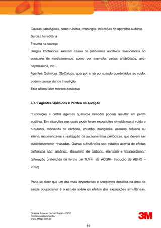 Direitos Autorais 3M do Brasil – 2012
Proibida a reprodução
www.3Mepi.com.br
19
Causas patológicas, como rubéola, meningite, infecções do aparelho auditivo.
Surdez hereditária
Trauma na cabeça
Drogas Ototóxicas: existem casos de problemas auditivos relacionados ao
consumo de medicamentos, como por exemplo, certos antibióticos, anti-
depressivos, etc...
Agentes Químicos Ototóxicos, que por si só ou quando combinados ao ruído,
podem causar danos à audição.
Este último fator merece destaque
3.5.1 Agentes Químicos e Perdas na Audição
“Exposição a certos agentes químicos também podem resultar em perda
auditiva. Em situações nas quais pode haver exposições simultâneas à ruído e
n-butanol, monóxido de carbono, chumbo, manganês, estireno, tolueno ou
xileno, recomenda-se a realização de audiomentrias periódicas, que devem ser
cuidadosamente revisadas. Outras substâncias sob estudos acerca de efeitos
ototóxicos são: arsênico, dissulfeto de carbono, mercúrio e tricloroetileno.”
(alteração pretendida no livreto de TLV da ACGIH- tradução da ABHO –
2002)
Pode-se dizer que um dos mais importantes e complexos desafios na área de
saúde ocupacional é o estudo sobre os efeitos das exposições simultâneas.
 