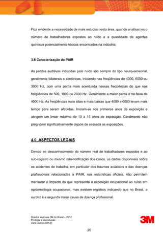 Direitos Autorais 3M do Brasil – 2012
Proibida a reprodução
www.3Mepi.com.br
20
Fica evidente a necessidade de mais estudos nesta área, quando analisamos o
número de trabalhadores expostos ao ruído e a quantidade de agentes
químicos potencialmente tóxicos encontrados na indústria.
3.6 Caracterização da PAIR
As perdas auditivas induzidas pelo ruído são sempre do tipo neuro-sensorial,
geralmente bilaterais e simétricas, iniciando nas freqüências de 4000, 6000 ou
3000 Hz, com uma perda mais acentuada nessas freqüências do que nas
freqüências de 500, 1000 ou 2000 Hz. Geralmente a maior perda é na faixa de
4000 Hz. As freqüências mais altas e mais baixas que 4000 e 6000 levam mais
tempo para serem afetadas. Iniciam-se nos primeiros anos de exposição e
atingem um limiar máximo de 10 a 15 anos de exposição. Geralmente não
progridem significativamente depois de cessada as exposições.
4.0 ASPECTOS LEGAIS
Devido ao desconhecimento do número real de trabalhadores expostos e ao
sub-registro ou mesmo não-notificação dos casos, os dados disponíveis sobre
os acidentes de trabalho, em particular dos traumas acústicos e das doenças
profissionais relacionadas a PAIR, nas estatísticas oficiais, não permitem
mensurar o impacto do que representa a exposição ocupacional ao ruído em
epidemiologia ocupacional, mas existem registros indicando que no Brasil, a
surdez é a segunda maior causa de doença profissional.
 