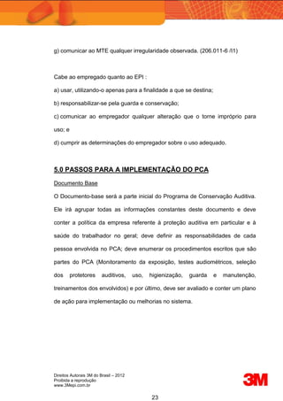 Direitos Autorais 3M do Brasil – 2012
Proibida a reprodução
www.3Mepi.com.br
23
g) comunicar ao MTE qualquer irregularidade observada. (206.011-6 /I1)
Cabe ao empregado quanto ao EPI :
a) usar, utilizando-o apenas para a finalidade a que se destina;
b) responsabilizar-se pela guarda e conservação;
c) comunicar ao empregador qualquer alteração que o torne impróprio para
uso; e
d) cumprir as determinações do empregador sobre o uso adequado.
5.0 PASSOS PARA A IMPLEMENTAÇÃO DO PCA
Documento Base
O Documento-base será a parte inicial do Programa de Conservação Auditiva.
Ele irá agrupar todas as informações constantes deste documento e deve
conter a política da empresa referente à proteção auditiva em particular e à
saúde do trabalhador no geral; deve definir as responsabilidades de cada
pessoa envolvida no PCA; deve enumerar os procedimentos escritos que são
partes do PCA (Monitoramento da exposição, testes audiométricos, seleção
dos protetores auditivos, uso, higienização, guarda e manutenção,
treinamentos dos envolvidos) e por último, deve ser avaliado e conter um plano
de ação para implementação ou melhorias no sistema.
 