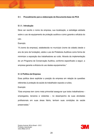 Direitos Autorais 3M do Brasil – 2012
Proibida a reprodução
www.3Mepi.com.br
24
5.1. Procedimento para a elaboração do Documento-base do PCA
5.1.1. Introdução
Deve ser escrito o nome da empresa, sua localização, a estratégia adotada
sobre o uso de equipamento de proteção auditiva e como garante a eficácia do
uso.
Exemplo:
“A (nome da empresa), estabelecida no município (nome da cidade) desde o
ano de (ano de fundação), adota o uso de Protetores Auditivos como forma de
minimizar a exposição dos trabalhadores ao ruído. Através da implementação
de um Programa de Conservação Auditiva, conforme especificado a seguir, a
empresa garante a eficácia do uso destes equipamentos.”
5.1.2 Política da Empresa
Essa política deve explicitar a posição da empresa em relação às questões
referentes à proteção da saúde do trabalhador exposto a ruídos.
Exemplo:
“Esta empresa tem como meta primordial assegurar que todos trabalhadores -
empregados, terceiros e visitantes - no desempenho de suas atividades
profissionais em suas áreas fabris, tenham suas condições de saúde
preservadas.”
 