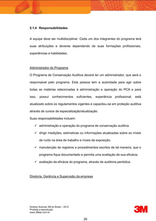 Direitos Autorais 3M do Brasil – 2012
Proibida a reprodução
www.3Mepi.com.br
26
5.1.4 Responsabilidades
A equipe deve ser multidisciplinar. Cada um dos integrantes do programa terá
suas atribuições e deveres dependendo de suas formações profissionais,
experiências e habilidades.
Administrador do Programa
O Programa de Conservação Auditiva deverá ter um administrador, que será o
responsável pelo programa. Esta pessoa tem a autoridade para agir sobre
todas as matérias relacionadas à administração e operação do PCA e para
isso, possui conhecimentos suficientes, experiência profissional, está
atualizado sobre os regulamentos vigentes e capacitou-se em proteção auditiva
através de cursos de especialização/atualização.
Suas responsabilidades incluem:
 administração e operação do programa de conservação auditiva
 dirigir medições, estimativas ou informações atualizadas sobre os níveis
de ruído na área de trabalho e níveis de exposição;
 manutenção de registros e procedimentos escritos de tal maneira, que o
programa fique documentado e permita uma avaliação de sua eficácia;
 avaliação da eficácia do programa, através de auditoria periódica.
Diretoria, Gerência e Supervisão da empresa
 