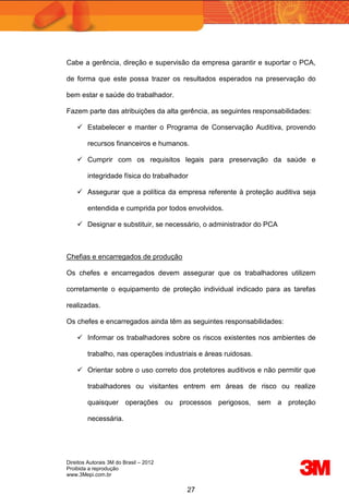 Direitos Autorais 3M do Brasil – 2012
Proibida a reprodução
www.3Mepi.com.br
27
Cabe a gerência, direção e supervisão da empresa garantir e suportar o PCA,
de forma que este possa trazer os resultados esperados na preservação do
bem estar e saúde do trabalhador.
Fazem parte das atribuições da alta gerência, as seguintes responsabilidades:
 Estabelecer e manter o Programa de Conservação Auditiva, provendo
recursos financeiros e humanos.
 Cumprir com os requisitos legais para preservação da saúde e
integridade física do trabalhador
 Assegurar que a política da empresa referente à proteção auditiva seja
entendida e cumprida por todos envolvidos.
 Designar e substituir, se necessário, o administrador do PCA
Chefias e encarregados de produção
Os chefes e encarregados devem assegurar que os trabalhadores utilizem
corretamente o equipamento de proteção individual indicado para as tarefas
realizadas.
Os chefes e encarregados ainda têm as seguintes responsabilidades:
 Informar os trabalhadores sobre os riscos existentes nos ambientes de
trabalho, nas operações industriais e áreas ruidosas.
 Orientar sobre o uso correto dos protetores auditivos e não permitir que
trabalhadores ou visitantes entrem em áreas de risco ou realize
quaisquer operações ou processos perigosos, sem a proteção
necessária.
 