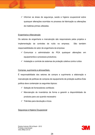 Direitos Autorais 3M do Brasil – 2012
Proibida a reprodução
www.3Mepi.com.br
28
 Informar as áreas de segurança, saúde e higiene ocupacional sobre
quaisquer alterações ocorridas no processo de fabricação ou alterações
de matérias primas utilizadas.
Engenharia e Manutenção
Os setores de engenharia e manutenção são responsáveis pelos projetos e
implementação de controles de ruído na empresa. São também
responsabilidades do setor de engenharia da empresa:
 Comunicar o administrador do PCA quaisquer alterações em
equipamentos e processos produtivos;
 Instalação e controle de sistemas de proteção coletiva contra ruídos
Compras, suprimento e almoxarifado.
É responsabilidade dos setores de compra e suprimento a elaboração e
manutenção de políticas de compras de equipamento de proteção auditiva Esta
política deve contemplar os seguintes tópicos:
 Seleção de fornecedores confiáveis
 Manutenção de inventários de forma a garantir a disponibilidade de
produtos para uso quando necessário
 Trâmites para devolução e troca.
Segurança e Higiene Ocupacional
 