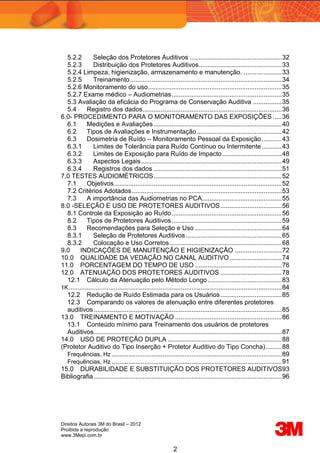 Direitos Autorais 3M do Brasil – 2012
Proibida a reprodução
www.3Mepi.com.br
2
5.2.2 Seleção dos Protetores Auditivos ...................................................32
5.2.3 Distribuição dos Protetores Auditivos..............................................33
5.2.4 Limpeza, higienização, armazenamento e manutenção. .....................33
5.2.5 Treinamento....................................................................................34
5.2.6 Monitoramento do uso..........................................................................35
5.2.7 Exame médico – Audiometrias.............................................................35
5.3 Avaliação da eficácia do Programa de Conservação Auditiva ................35
5.4 Registro dos dados.............................................................................36
6.0- PROCEDIMENTO PARA O MONITORAMENTO DAS EXPOSIÇÕES .....36
6.1 Medições e Avaliações.......................................................................40
6.2 Tipos de Avaliações e Instrumentação...............................................42
6.3 Dosimetria de Ruído – Monitoramento Pessoal da Exposição...........43
6.3.1 Limites de Tolerância para Ruído Contínuo ou Intermitente ...........43
6.3.2 Limites de Exposição para Ruído de Impacto.................................48
6.3.3 Aspectos Legais..............................................................................49
6.3.4 Registros dos dados .......................................................................51
7.0 TESTES AUDIOMÉTRICOS.......................................................................52
7.1 Objetivos.............................................................................................52
7.2 Critérios Adotados...................................................................................53
7.3 A importância das Audiometrias no PCA............................................55
8.0 -SELEÇÃO E USO DE PROTETORES AUDITIVOS..................................56
8.1 Controle da Exposição ao Ruído.............................................................56
8.2 Tipos de Protetores Auditivos.............................................................59
8.3 Recomendações para Seleção e Uso ................................................64
8.3.1 Seleção de Protetores Auditivos .....................................................65
8.3.2 Colocação e Uso Corretos..............................................................68
9.0 INDICAÇÕES DE MANUTENÇÃO E HIGIENIZAÇÃO ..........................72
10.0 QUALIDADE DA VEDAÇÃO NO CANAL AUDITIVO.............................74
11.0 PORCENTAGEM DO TEMPO DE USO ................................................76
12.0 ATENUAÇÃO DOS PROTETORES AUDITIVOS ..................................78
12.1 Cálculo da Atenuação pelo Método Longo.........................................83
1K......................................................................................................................84
12.2 Redução de Ruído Estimada para os Usuários..................................85
12.3 Comparando os valores de atenuação entre diferentes protetores
auditivos ........................................................................................................85
13.0 TREINAMENTO E MOTIVAÇÃO ...........................................................86
13.1 Conteúdo mínimo para Treinamento dos usuários de protetores
Auditivos........................................................................................................87
14.0 USO DE PROTEÇÃO DUPLA ...............................................................88
(Protetor Auditivo do Tipo Inserção + Protetor Auditivo do Tipo Concha).........88
Frequências, Hz ..............................................................................................89
Frequências, Hz ..............................................................................................91
15.0 DURABILIDADE E SUBSTITUIÇÃO DOS PROTETORES AUDITIVOS93
Bibliografia ........................................................................................................96
 