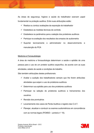 Direitos Autorais 3M do Brasil – 2012
Proibida a reprodução
www.3Mepi.com.br
29
As áreas de segurança, higiene e saúde do trabalhador exercem papel
fundamental na proteção auditiva. Entre suas atribuições estão:
 Realiza ou conduz avaliações da exposição do trabalhador
 Estabelece as medidas técnicas de controle.
 Estabelece os parâmetros para a seleção dos protetores auditivos
 Participa na avaliação dos resultados dos ensaios de audiometria
 Suportar tecnicamente o administrador no desenvolvimento e
manutenção do PCA
Medicina e Fonoaudiologia
A área de medicina e fonoaudiologia determinam a saúde e aptidão de uma
pessoa para o uso de um protetor auditivo específico, de acordo com as suas
atividades, estado de saúde e condições de trabalho.
São também atribuições destes profissionais:
 Avaliar a audição dos trabalhadores sempre que lhe forem atribuídas
atividades que exijam o uso de protetores auditivos
 Determinar sua aptidão para uso dos protetores auditivos
 Participar na seleção de protetores auditivos e treinamentos dos
usuários.
 Revisão dos prontuários
 Levantamento dos casos de Perda Auditiva e registro das C.A.T.
 Planejar, atualizar e conduzir os exames audiométricos em concordância
com as normas legais (PCMSO – portaria n 19).
 