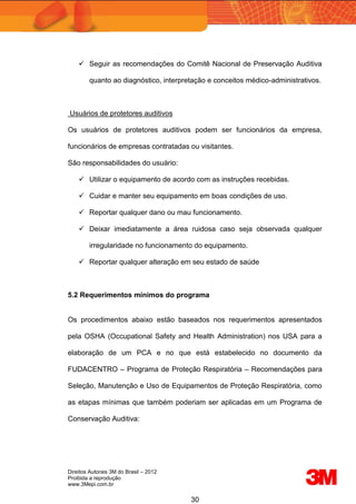 Direitos Autorais 3M do Brasil – 2012
Proibida a reprodução
www.3Mepi.com.br
30
 Seguir as recomendações do Comitê Nacional de Preservação Auditiva
quanto ao diagnóstico, interpretação e conceitos médico-administrativos.
Usuários de protetores auditivos
Os usuários de protetores auditivos podem ser funcionários da empresa,
funcionários de empresas contratadas ou visitantes.
São responsabilidades do usuário:
 Utilizar o equipamento de acordo com as instruções recebidas.
 Cuidar e manter seu equipamento em boas condições de uso.
 Reportar qualquer dano ou mau funcionamento.
 Deixar imediatamente a área ruidosa caso seja observada qualquer
irregularidade no funcionamento do equipamento.
 Reportar qualquer alteração em seu estado de saúde
5.2 Requerimentos mínimos do programa
Os procedimentos abaixo estão baseados nos requerimentos apresentados
pela OSHA (Occupational Safety and Health Administration) nos USA para a
elaboração de um PCA e no que está estabelecido no documento da
FUDACENTRO – Programa de Proteção Respiratória – Recomendações para
Seleção, Manutenção e Uso de Equipamentos de Proteção Respiratória, como
as etapas mínimas que também poderiam ser aplicadas em um Programa de
Conservação Auditiva:
 