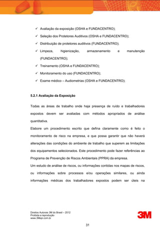 Direitos Autorais 3M do Brasil – 2012
Proibida a reprodução
www.3Mepi.com.br
31
 Avaliação da exposição (OSHA e FUNDACENTRO);
 Seleção dos Protetores Auditivos (OSHA e FUNDACENTRO);
 Distribuição de protetores auditivos (FUNDACENTRO);
 Limpeza, higienização, armazenamento e manutenção
(FUNDACENTRO);
 Treinamento (OSHA e FUNDACENTRO);
 Monitoramento do uso (FUNDACENTRO);
 Exame médico – Audiometrias (OSHA e FUNDACENTRO);
5.2.1 Avaliação da Exposição
Todas as áreas de trabalho onde haja presença de ruído e trabalhadores
expostos devem ser avaliadas com métodos apropriados de análise
quantitativa.
Elabore um procedimento escrito que defina claramente como é feito o
monitoramento de risco na empresa, e que possa garantir que não haverá
alterações das condições do ambiente de trabalho que superem as limitações
dos equipamentos selecionados. Este procedimento pode fazer referências ao
Programa de Prevenção de Riscos Ambientais (PPRA) da empresa.
Um estudo de análise de riscos, ou informações contidas nos mapas de riscos,
ou informações sobre processos e/ou operações similares, ou ainda
informações médicas dos trabalhadores expostos podem ser úteis na
 