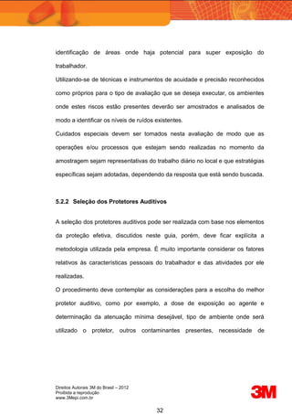 Direitos Autorais 3M do Brasil – 2012
Proibida a reprodução
www.3Mepi.com.br
32
identificação de áreas onde haja potencial para super exposição do
trabalhador.
Utilizando-se de técnicas e instrumentos de acuidade e precisão reconhecidos
como próprios para o tipo de avaliação que se deseja executar, os ambientes
onde estes riscos estão presentes deverão ser amostrados e analisados de
modo a identificar os níveis de ruídos existentes.
Cuidados especiais devem ser tomados nesta avaliação de modo que as
operações e/ou processos que estejam sendo realizadas no momento da
amostragem sejam representativas do trabalho diário no local e que estratégias
específicas sejam adotadas, dependendo da resposta que está sendo buscada.
5.2.2 Seleção dos Protetores Auditivos
A seleção dos protetores auditivos pode ser realizada com base nos elementos
da proteção efetiva, discutidos neste guia, porém, deve ficar explícita a
metodologia utilizada pela empresa. É muito importante considerar os fatores
relativos às características pessoais do trabalhador e das atividades por ele
realizadas.
O procedimento deve contemplar as considerações para a escolha do melhor
protetor auditivo, como por exemplo, a dose de exposição ao agente e
determinação da atenuação mínima desejável, tipo de ambiente onde será
utilizado o protetor, outros contaminantes presentes, necessidade de
 