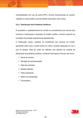 Direitos Autorais 3M do Brasil – 2012
Proibida a reprodução
www.3Mepi.com.br
33
compatibilidade com uso de outros EPI’s, conforto proporcionado ao usuário,
vedação no canal auditivo, tipo de trabalho executado, entre outros.
5.2.3 Distribuição dos Protetores Auditivos
É necessário o estabelecimento de normas ou procedimentos por escrito para
promover a distribuição e reposição do protetor auditivo, visando a garantir as
condições de proteção originalmente estabelecidas.
A distribuição requer cuidados do profissional que executa tal função,
garantindo assim que o usuário tenha em mãos o produto adequado ao uso a
que se destina. Para tal, pode ser definida uma planilha de controle de
distribuição de protetores auditivos, contendo informações mínimas, tais como:
 Nome do usuário,
 Situação de risco/exposição,
 Data das retiradas,
 Modelo utilizado,
 Parte substituída,
 Motivo da substituição,
 Comentários...
 