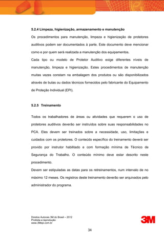 Direitos Autorais 3M do Brasil – 2012
Proibida a reprodução
www.3Mepi.com.br
34
5.2.4 Limpeza, higienização, armazenamento e manutenção
Os procedimentos para manutenção, limpeza e higienização de protetores
auditivos podem ser documentados à parte. Este documento deve mencionar
como e por quem será realizada a manutenção dos equipamentos.
Cada tipo ou modelo de Protetor Auditivo exige diferentes níveis de
manutenção, limpeza e higienização. Estes procedimentos de manutenção
muitas vezes constam na embalagem dos produtos ou são disponibilizados
através de bulas ou dados técnicos fornecidos pelo fabricante do Equipamento
de Proteção Individual (EPI).
5.2.5 Treinamento
Todos os trabalhadores de áreas ou atividades que requerem o uso de
protetores auditivos deverão ser instruídos sobre suas responsabilidades no
PCA. Eles devem ser treinados sobre a necessidade, uso, limitações e
cuidados com os protetores. O conteúdo específico do treinamento deverá ser
provido por instrutor habilitado e com formação mínima de Técnico de
Segurança do Trabalho. O conteúdo mínimo deve estar descrito neste
procedimento.
Devem ser estipuladas as datas para os retreinamentos, num intervalo de no
máximo 12 meses. Os registros deste treinamento deverão ser arquivados pelo
administrador do programa.
 