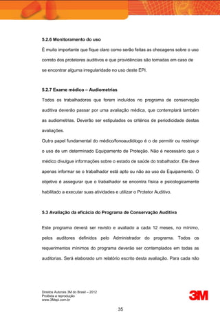 Direitos Autorais 3M do Brasil – 2012
Proibida a reprodução
www.3Mepi.com.br
35
5.2.6 Monitoramento do uso
É muito importante que fique claro como serão feitas as checagens sobre o uso
correto dos protetores auditivos e que providências são tomadas em caso de
se encontrar alguma irregularidade no uso deste EPI.
5.2.7 Exame médico – Audiometrias
Todos os trabalhadores que forem incluídos no programa de conservação
auditiva deverão passar por uma avaliação médica, que contemplará também
as audiometrias. Deverão ser estipulados os critérios de periodicidade destas
avaliações.
Outro papel fundamental do médico/fonoaudiólogo é o de permitir ou restringir
o uso de um determinado Equipamento de Proteção. Não é necessário que o
médico divulgue informações sobre o estado de saúde do trabalhador. Ele deve
apenas informar se o trabalhador está apto ou não ao uso do Equipamento. O
objetivo é assegurar que o trabalhador se encontra física e psicologicamente
habilitado a executar suas atividades e utilizar o Protetor Auditivo.
5.3 Avaliação da eficácia do Programa de Conservação Auditiva
Este programa deverá ser revisto e avaliado a cada 12 meses, no mínimo,
pelos auditores definidos pelo Administrador do programa. Todos os
requerimentos mínimos do programa deverão ser contemplados em todas as
auditorias. Será elaborado um relatório escrito desta avaliação. Para cada não
 