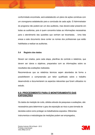 Direitos Autorais 3M do Brasil – 2012
Proibida a reprodução
www.3Mepi.com.br
36
conformidade encontrada, será estabelecido um plano de ações corretivas com
um cronograma estabelecido para a conclusão de cada ação. O Administrador
do programa não poderá ser um dos auditores, mas deverá estar presente em
todas as auditorias, pois é quem concentra todas as informações necessárias
para o atendimento das questões que venham ser levantadas. . Uma lista
anexa a este documento deve conter os nomes dos profissionais que estão
habilitados a realizar as auditorias.
5.4 Registro dos dados
Devem ser criados, para cada etapa, planilhas de controle e relatórios, que
devem ser claros e objetivos, preparados com as informações sobre os
resultados das avaliações realizadas.
Recomenda-se que os relatórios técnicos sejam abordados de forma a
possibilitarem a compreensão por leitor qualificado sobre o trabalho
desenvolvido e documentarem os aspectos relevantes que foram utilizados no
estudo.
6.0- PROCEDIMENTO PARA O MONITORAMENTO DAS
EXPOSIÇÕES
Os dados de medição de ruído, obtidos através de pesquisas e avaliações, são
necessários para determinar o grau de exposição ao risco e para tomada de
decisões sobre como proteger os trabalhadores expostos. Diferentes
instrumentos e metodologias de medições podem ser empregados,
 