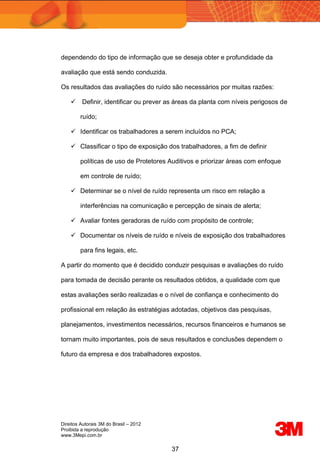 Direitos Autorais 3M do Brasil – 2012
Proibida a reprodução
www.3Mepi.com.br
37
dependendo do tipo de informação que se deseja obter e profundidade da
avaliação que está sendo conduzida.
Os resultados das avaliações do ruído são necessários por muitas razões:
 Definir, identificar ou prever as áreas da planta com níveis perigosos de
ruído;
 Identificar os trabalhadores a serem incluídos no PCA;
 Classificar o tipo de exposição dos trabalhadores, a fim de definir
políticas de uso de Protetores Auditivos e priorizar áreas com enfoque
em controle de ruído;
 Determinar se o nível de ruído representa um risco em relação a
interferências na comunicação e percepção de sinais de alerta;
 Avaliar fontes geradoras de ruído com propósito de controle;
 Documentar os níveis de ruído e níveis de exposição dos trabalhadores
para fins legais, etc.
A partir do momento que é decidido conduzir pesquisas e avaliações do ruído
para tomada de decisão perante os resultados obtidos, a qualidade com que
estas avaliações serão realizadas e o nível de confiança e conhecimento do
profissional em relação às estratégias adotadas, objetivos das pesquisas,
planejamentos, investimentos necessários, recursos financeiros e humanos se
tornam muito importantes, pois de seus resultados e conclusões dependem o
futuro da empresa e dos trabalhadores expostos.
 