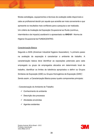 Direitos Autorais 3M do Brasil – 2012
Proibida a reprodução
www.3Mepi.com.br
38
Muitas estratégias, equipamentos e técnicas de avaliação estão disponíveis e
cabe ao profissional decidir por aquela que acredita ser mais conveniente e que
apresente os resultados mais confiáveis para a pesquisa a ser realizada.
Um critério de Avaliação da Exposição Ocupacional ao Ruído (contínuo,
intermitente e de impacto) aceitável é o apresentado na NHO-01 - Norma de
Higiene Ocupacional da FUNDACENTRO.
Caracterização Básica
Segundo a AIHA (American Industrial Hygiene Association), “o primeiro passo
na avaliação da exposição é caracterizar o ambiente de trabalho. A
caracterização básica deve identificar as exposições potenciais para cada
empregado ou grupo de empregados alocados em determinado local de
trabalho, identificar os limites de tolerância apropriados e definir os Grupos
Similares de Exposição (GSE) ou Grupos Homogênios de Exposição (GHE)”.
Sendo assim, a Caracterização Básica possui quatro componentes principais:
- Caracterização do Ambiente de Trabalho
 Conhecimento do ambiente
 Descrição dos processos
 Atividades envolvidas
 Agentes existentes
 