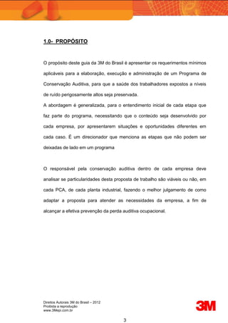 Direitos Autorais 3M do Brasil – 2012
Proibida a reprodução
www.3Mepi.com.br
3
1.0- PROPÓSITO
O propósito deste guia da 3M do Brasil é apresentar os requerimentos mínimos
aplicáveis para a elaboração, execução e administração de um Programa de
Conservação Auditiva, para que a saúde dos trabalhadores expostos a níveis
de ruído perigosamente altos seja preservada.
A abordagem é generalizada, para o entendimento inicial de cada etapa que
faz parte do programa, necessitando que o conteúdo seja desenvolvido por
cada empresa, por apresentarem situações e oportunidades diferentes em
cada caso. É um direcionador que menciona as etapas que não podem ser
deixadas de lado em um programa
O responsável pela conservação auditiva dentro de cada empresa deve
analisar se particularidades desta proposta de trabalho são viáveis ou não, em
cada PCA, de cada planta industrial, fazendo o melhor julgamento de como
adaptar a proposta para atender as necessidades da empresa, a fim de
alcançar a efetiva prevenção da perda auditiva ocupacional.
 