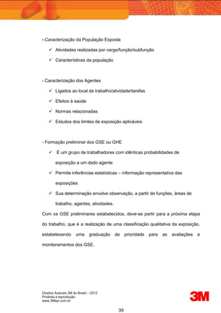 Direitos Autorais 3M do Brasil – 2012
Proibida a reprodução
www.3Mepi.com.br
39
- Caracterização da População Exposta
 Atividades realizadas por cargo/função/subfunção
 Características da população
- Caracterização dos Agentes
 Ligados ao local de trabalho/atividade/tarefas
 Efeitos à saúde
 Normas relacionadas
 Estudos dos limites de exposição aplicáveis
- Formação preliminar dos GSE ou GHE
 É um grupo de trabalhadores com idênticas probabilidades de
exposição a um dado agente
 Permite inferências estatísticas – informação representativa das
exposições
 Sua determinação envolve observação, a partir de funções, áreas de
trabalho, agentes, atividades.
Com os GSE preliminares estabelecidos, deve-se partir para a próxima etapa
do trabalho, que é a realização de uma classificação qualitativa da exposição,
estabelecendo uma graduação de prioridade para as avaliações e
monitoramentos dos GSE.
 