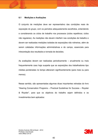 Direitos Autorais 3M do Brasil – 2012
Proibida a reprodução
www.3Mepi.com.br
40
6.1 Medições e Avaliações
O conjunto de medições deve ser representativo das condições reais de
exposição do grupo, com os períodos adequadamente escolhidos, entendendo
e considerando os ciclos de trabalho nos processos (ciclos repetitivos; ciclos
não regulares). As medições não devem interferir nas condições de trabalho e
devem ser realizadas medições isoladas de exposições não rotineiras, além de
serem coletadas informações administrativas e de campo, essenciais para
interpretação dos resultados e tomada de decisões.
As avaliações devem ser realizadas periodicamente – anualmente ou mais
frequentemente caso haja suspeita que as exposições dos trabalhadores tipo
médias ponderadas no tempo alteraram significantemente (para mais ou para
menos).
Nesse sentido, são apresentadas algumas dicas importantes retiradas do livro
“Hearing Conservation Programs – Practical Guidelines for Success – Royster
& Royster”, para que os objetivos do trabalho sejam definidos e os
investimentos bem aplicados:
 