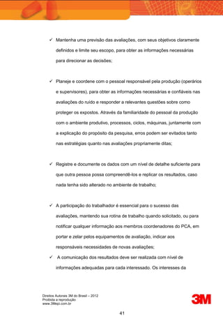 Direitos Autorais 3M do Brasil – 2012
Proibida a reprodução
www.3Mepi.com.br
41
 Mantenha uma previsão das avaliações, com seus objetivos claramente
definidos e limite seu escopo, para obter as informações necessárias
para direcionar as decisões;
 Planeje e coordene com o pessoal responsável pela produção (operários
e supervisores), para obter as informações necessárias e confiáveis nas
avaliações do ruído e responder a relevantes questões sobre como
proteger os expostos. Através da familiaridade do pessoal da produção
com o ambiente produtivo, processos, ciclos, máquinas, juntamente com
a explicação do propósito da pesquisa, erros podem ser evitados tanto
nas estratégias quanto nas avaliações propriamente ditas;
 Registre e documente os dados com um nível de detalhe suficiente para
que outra pessoa possa compreendê-los e replicar os resultados, caso
nada tenha sido alterado no ambiente de trabalho;
 A participação do trabalhador é essencial para o sucesso das
avaliações, mantendo sua rotina de trabalho quando solicitado, ou para
notificar qualquer informação aos membros coordenadores do PCA, em
portar e zelar pelos equipamentos de avaliação, indicar aos
responsáveis necessidades de novas avaliações;
 A comunicação dos resultados deve ser realizada com nível de
informações adequadas para cada interessado. Os interesses da
 