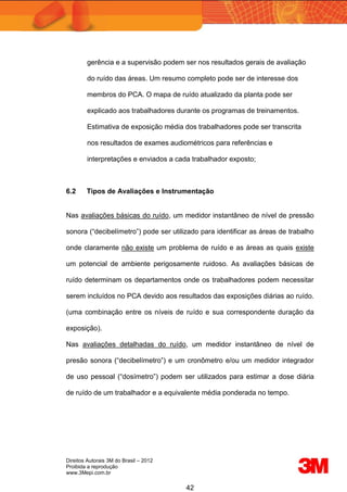 Direitos Autorais 3M do Brasil – 2012
Proibida a reprodução
www.3Mepi.com.br
42
gerência e a supervisão podem ser nos resultados gerais de avaliação
do ruído das áreas. Um resumo completo pode ser de interesse dos
membros do PCA. O mapa de ruído atualizado da planta pode ser
explicado aos trabalhadores durante os programas de treinamentos.
Estimativa de exposição média dos trabalhadores pode ser transcrita
nos resultados de exames audiométricos para referências e
interpretações e enviados a cada trabalhador exposto;
6.2 Tipos de Avaliações e Instrumentação
Nas avaliações básicas do ruído, um medidor instantâneo de nível de pressão
sonora (“decibelímetro”) pode ser utilizado para identificar as áreas de trabalho
onde claramente não existe um problema de ruído e as áreas as quais existe
um potencial de ambiente perigosamente ruidoso. As avaliações básicas de
ruído determinam os departamentos onde os trabalhadores podem necessitar
serem incluídos no PCA devido aos resultados das exposições diárias ao ruído.
(uma combinação entre os níveis de ruído e sua correspondente duração da
exposição).
Nas avaliações detalhadas do ruído, um medidor instantâneo de nível de
presão sonora (“decibelímetro”) e um cronômetro e/ou um medidor integrador
de uso pessoal (“dosímetro”) podem ser utilizados para estimar a dose diária
de ruído de um trabalhador e a equivalente média ponderada no tempo.
 