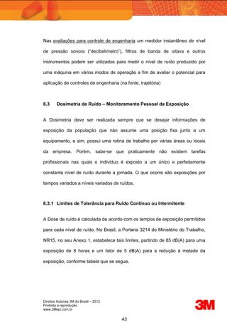 Direitos Autorais 3M do Brasil – 2012
Proibida a reprodução
www.3Mepi.com.br
43
Nas avaliações para controle de engenharia um medidor instantâneo de nível
de pressão sonora (“decibelímetro”), filtros de banda de oitava e outros
instrumentos podem ser utilizados para medir o nível de ruído produzido por
uma máquina em vários modos de operação a fim de avaliar o potencial para
aplicação de controles de engenharia (na fonte, trajetória)
6.3 Dosimetria de Ruído – Monitoramento Pessoal da Exposição
A Dosimetria deve ser realizada sempre que se desejar informações de
exposição da população que não assume uma posição fixa junto a um
equipamento, e sim, possui uma rotina de trabalho por várias áreas ou locais
da empresa. Porém, sabe-se que praticamente não existem tarefas
profissionais nas quais o indivíduo é exposto a um único e perfeitamente
constante nível de ruído durante a jornada. O que ocorre são exposições por
tempos variados a níveis variados de ruídos.
6.3.1 Limites de Tolerância para Ruído Contínuo ou Intermitente
A Dose de ruído é calculada de acordo com os tempos de exposição permitidos
para cada nível de ruído. No Brasil, a Portaria 3214 do Ministério do Trabalho,
NR15, no seu Anexo 1, estabelece tais limites, partindo de 85 dB(A) para uma
exposição de 8 horas e um fator de 5 dB(A) para a redução à metade da
exposição, conforme tabela que se segue.
 
