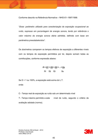 Direitos Autorais 3M do Brasil – 2012
Proibida a reprodução
www.3Mepi.com.br
45
Conforme descrito na Referência Normativa – NHO-01–1997/1998:
“Dose: parâmetro utilizado para caracterização da exposição ocupacional ao
ruído, expresso em porcentagem de energia sonora, tendo por referência o
valor máximo da energia sonora diária admitida, definida com base em
parâmetros preestabelecidos”.
Os dosímetros comparam os tempos efetivos de exposição a diferentes níveis
com os tempos de exposição permitidos por lei, depois somam todas as
contribuições, conforme expressão abaixo:
D = C1 + C2 + C3 + ...+ Cn
T1 T2 T3 Tn
Se D > 1 ou 100%, a exposição está acima do L.T.
onde:
C - Tempo real de exposição ao ruído sob um determinado nível
T - Tempo máximo permitido a este nível de ruído, segundo o critério de
avaliação adotado (norma).
 