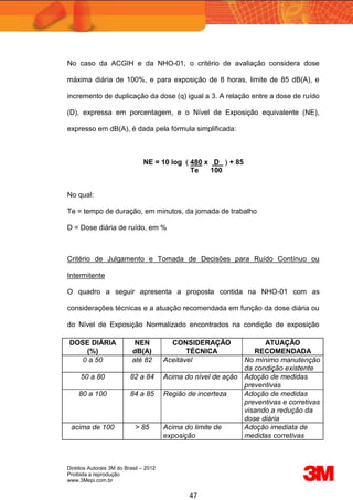 Direitos Autorais 3M do Brasil – 2012
Proibida a reprodução
www.3Mepi.com.br
47
No caso da ACGIH e da NHO-01, o critério de avaliação considera dose
máxima diária de 100%, e para exposição de 8 horas, limite de 85 dB(A), e
incremento de duplicação da dose (q) igual a 3. A relação entre a dose de ruído
(D), expressa em porcentagem, e o Nível de Exposição equivalente (NE),
expresso em dB(A), é dada pela fórmula simplificada:
NE = 10 log  480 x D  + 85
Te 100
No qual:
Te = tempo de duração, em minutos, da jornada de trabalho
D = Dose diária de ruído, em %
Critério de Julgamento e Tomada de Decisões para Ruído Contínuo ou
Intermitente
O quadro a seguir apresenta a proposta contida na NHO-01 com as
considerações técnicas e a atuação recomendada em função da dose diária ou
do Nível de Exposição Normalizado encontrados na condição de exposição
DOSE DIÁRIA
(%)
NEN
dB(A)
CONSIDERAÇÃO
TÉCNICA
ATUAÇÃO
RECOMENDADA
0 a 50 até 82 Aceitável No mínimo manutenção
da condição existente
50 a 80 82 a 84 Acima do nível de ação Adoção de medidas
preventivas
80 a 100 84 a 85 Região de incerteza Adoção de medidas
preventivas e corretivas
visando a redução da
dose diária
acima de 100 > 85 Acima do limite de
exposição
Adoção imediata de
medidas corretivas
 