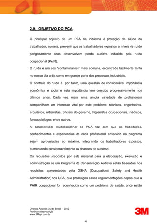 Direitos Autorais 3M do Brasil – 2012
Proibida a reprodução
www.3Mepi.com.br
4
2.0- OBJETIVO DO PCA
O principal objetivo de um PCA na indústria é proteção da saúde do
trabalhador, ou seja, prevenir que os trabalhadores expostos a níveis de ruído
perigosamente altos desenvolvam perda auditiva induzida pelo ruído
ocupacional (PAIR).
O ruído é um dos “contaminantes” mais comuns, encontrado facilmente tanto
no nosso dia a dia como em grande parte dos processos industriais.
O controle do ruído é, por tanto, uma questão de considerável importância
econômica e social e esta importância tem crescido progressivamente nos
últimos anos. Cada vez mais, uma ampla variedade de profissionais
compartilham um interesse vital por este problema: técnicos, engenheiros,
arquitetos, urbanistas, oficiais do governo, higienistas ocupacionais, médicos,
fonoaudiólogos, entre outros.
A característica multidisciplinar do PCA faz com que as habilidades,
conhecimentos e experiências de cada profissional envolvido no programa
sejam aproveitadas ao máximo, integrando os trabalhadores expostos,
aumentando consideravelmente as chances de sucesso.
Os requisitos propostos por este material para a elaboração, execução e
administração de um Programa de Conservação Auditiva estão baseados nos
requisitos apresentados pela OSHA (Occupational Safety and Health
Administration) nos USA, que promulgou essas regulamentações depois que a
PAIR ocupacional foi reconhecida como um problema de saúde, onde estão
 