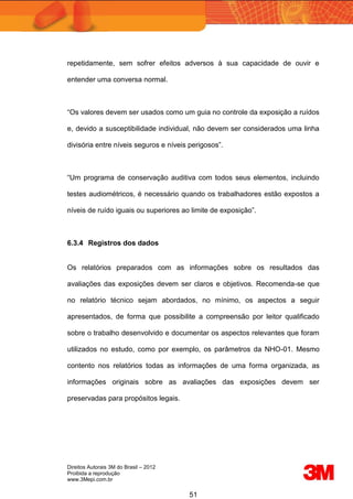 Direitos Autorais 3M do Brasil – 2012
Proibida a reprodução
www.3Mepi.com.br
51
repetidamente, sem sofrer efeitos adversos à sua capacidade de ouvir e
entender uma conversa normal.
“Os valores devem ser usados como um guia no controle da exposição a ruídos
e, devido a susceptibilidade individual, não devem ser considerados uma linha
divisória entre níveis seguros e níveis perigosos”.
“Um programa de conservação auditiva com todos seus elementos, incluindo
testes audiométricos, é necessário quando os trabalhadores estão expostos a
níveis de ruído iguais ou superiores ao limite de exposição”.
6.3.4 Registros dos dados
Os relatórios preparados com as informações sobre os resultados das
avaliações das exposições devem ser claros e objetivos. Recomenda-se que
no relatório técnico sejam abordados, no mínimo, os aspectos a seguir
apresentados, de forma que possibilite a compreensão por leitor qualificado
sobre o trabalho desenvolvido e documentar os aspectos relevantes que foram
utilizados no estudo, como por exemplo, os parâmetros da NHO-01. Mesmo
contento nos relatórios todas as informações de uma forma organizada, as
informações originais sobre as avaliações das exposições devem ser
preservadas para propósitos legais.
 
