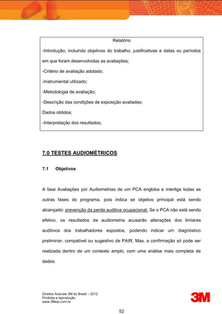Direitos Autorais 3M do Brasil – 2012
Proibida a reprodução
www.3Mepi.com.br
52
Relatório
-Introdução, incluindo objetivos do trabalho, justificativas e datas ou períodos
em que foram desenvolvidas as avaliações;
-Critério de avaliação adotado;
-Instrumental utilizado;
-Metodologia de avaliação;
-Descrição das condições de exposição avaliadas;
Dados obtidos;
-Interpretação dos resultados;
7.0 TESTES AUDIOMÉTRICOS
7.1 Objetivos
A fase Avaliações por Audiometrias de um PCA engloba e interliga todas as
outras fases do programa, pois indica se objetivo principal está sendo
alcançado: prevenção da perda auditiva ocupacional. Se o PCA não está sendo
efetivo, os resultados da audiometria acusarão alterações dos limiares
auditivos dos trabalhadores expostos, podendo indicar um diagnóstico
preliminar, compatível ou sugestivo de PAIR. Mas, a confirmação só pode ser
realizada dentro de um contexto amplo, com uma análise mais completa de
dados.
 