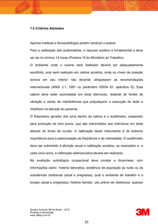 Direitos Autorais 3M do Brasil – 2012
Proibida a reprodução
www.3Mepi.com.br
53
7.2 Critérios Adotados
Apenas médicos e fonoaudiólogos podem conduzir o exame.
Para a realização das audiometrias, o repouso auditivo é fundamental e deve
ser de no mínimo 14 horas (Portaria 19 do Ministério do Trabalho).
O ambiente onde o exame será realizado deverá ser adequadamente
escolhido, pois será realizado em cabine acústica, onde os níveis de pressão
sonora em seu interior não deverão ultrapassem as recomendações
internacionais (ANSI 3.1, 1991 ou parâmetro OSHA 81, apêndice D). Esta
cabine deve estar acomodada em local silencioso, distante de fontes de
vibração e isento de interferências que prejudiquem a execução do teste e
interfiram na atenção do paciente.
O Dispositivo gerador dos sons dentro da cabine é o audiômetro, preparado
para produção de tons puros, que são transmitidos aos indivíduos em teste
através de fones de ouvido. A calibração deste instrumento é de extrema
importância para a padronização da freqüência e da intensidade. O audiômetro
deve ser submetido à aferição anual e calibração acústica, se necessário e, a
cada cinco anos, a calibração eletroacústica deverá ser realizada.
Na avaliação audiológica ocupacional deve constar a Anamnese, com
informações sobre história laborativa, existência de exposição ao ruído ou às
substâncias ototóxicas (atual e pregressa), qual o ambiente de trabalho e a
função (atual e pregressa); história familiar, uso prévio de ototóxicos, queixas
 