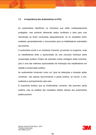 Direitos Autorais 3M do Brasil – 2012
Proibida a reprodução
www.3Mepi.com.br
55
7.3 A importância das Audiometrias no PCA
As audiometrias identificam os indivíduos que estão inadequadamente
protegidos, mas somente oferecerão dados confiáveis e úteis para uma
intervenção se forem conduzidas adequadamente, se os resultados forem
avaliados apropriadamente e comunicados para os trabalhadores submetidos
aos exames.
A audiometria anual é um excelente momento, já previsto no programa, onde
os trabalhadores terão a oportunidade de uma conversa individual sobre
conservação auditiva. Podem ser extraídas muitas vantagens deste momento,
pois é uma das melhores oportunidades de motivação dos trabalhadores em
relação à conservação auditiva.
As audiometrias funcionam como um “guia de detecções e tomadas ações
corretivas”, não apenas documentando a perda auditiva, se houver, e sim,
avaliando e acompanhando cada caso.
É importante lembrar que as Audiometrias, somente, não previnem perda
auditiva, mas as análises dos resultados obtidos através das audiometrias
podem prevenir.
 