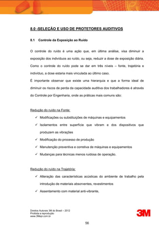 Direitos Autorais 3M do Brasil – 2012
Proibida a reprodução
www.3Mepi.com.br
56
8.0 -SELEÇÃO E USO DE PROTETORES AUDITIVOS
8.1 Controle da Exposição ao Ruído
O controle do ruído é uma ação que, em última análise, visa diminuir a
exposição dos indivíduos ao ruído, ou seja, reduzir a dose de exposição diária.
Como o controle do ruído pode se dar em três níveis – fonte, trajetória e
indivíduo, a dose estaria mais vinculada ao último caso.
É importante observar que existe uma hierarquia e que a forma ideal de
diminuir os riscos de perda da capacidade auditiva dos trabalhadores é através
do Controle por Engenharia, onde as práticas mais comuns são:
Redução do ruído na Fonte:
 Modificações ou substituições de máquinas e equipamentos
 Isolamentos entre superfície que vibram e dos dispositivos que
produzem as vibrações
 Modificação do processo de produção
 Manutenção preventiva e corretiva de máquinas e equipamentos
 Mudanças para técnicas menos ruidosa de operação.
Redução do ruído na Trajetória:
 Alteração das características acústicas do ambiente de trabalho pela
introdução de materiais absorventes, revestimentos
 Assentamento com material anti-vibrante,
 