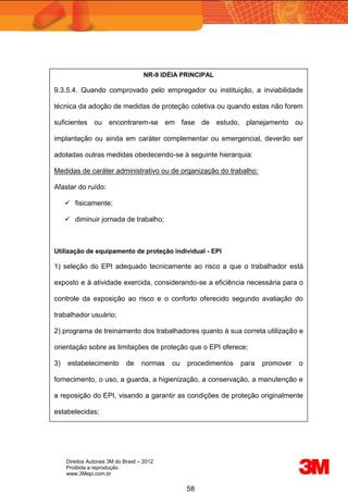 Direitos Autorais 3M do Brasil – 2012
Proibida a reprodução
www.3Mepi.com.br
58
NR-9 IDÉIA PRINCIPAL
9.3.5.4. Quando comprovado pelo empregador ou instituição, a inviabilidade
técnica da adoção de medidas de proteção coletiva ou quando estas não forem
suficientes ou encontrarem-se em fase de estudo, planejamento ou
implantação ou ainda em caráter complementar ou emergencial, deverão ser
adotadas outras medidas obedecendo-se à seguinte hierarquia:
Medidas de caráter administrativo ou de organização do trabalho:
Afastar do ruído:
 fisicamente;
 diminuir jornada de trabalho;
Utilização de equipamento de proteção individual - EPI
1) seleção do EPI adequado tecnicamente ao risco a que o trabalhador está
exposto e à atividade exercida, considerando-se a eficiência necessária para o
controle da exposição ao risco e o conforto oferecido segundo avaliação do
trabalhador usuário;
2) programa de treinamento dos trabalhadores quanto à sua correta utilização e
orientação sobre as limitações de proteção que o EPI oferece;
3) estabelecimento de normas ou procedimentos para promover o
fornecimento, o uso, a guarda, a higienização, a conservação, a manutenção e
a reposição do EPI, visando a garantir as condições de proteção originalmente
estabelecidas;
 