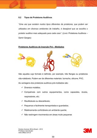 Direitos Autorais 3M do Brasil – 2012
Proibida a reprodução
www.3Mepi.com.br
59
8.2 Tipos de Protetores Auditivos
“Uma vez que existem muitos tipos diferentes de protetores, que podem ser
utilizados em diversos ambientes de trabalho, é desejável que se escolha o
protetor auditivo mais adequado para cada caso”. (Livro: Protetores Auditivos –
Samir Gerges)
Protetores Auditivos de Inserção Pré – Moldados
São aqueles cujo formato é definido, por exemplo, três flanges ou protetores
não-roletáveis. Podem ser de diferentes materiais: borracha, silicone, PVC.
As vantagens dos protetores auditivos pré-moldados são:
 Diversos modelos;
 Compatíveis com outros equipamentos, como capacetes, óculos,
respiradores, etc;
 Reutilizáveis ou descartáveis;
 Pequenos e facilmente transportados e guardados;
 Relativamente confortáveis em ambiente quente;
 Não restringem movimentos em áreas muito pequenas
 