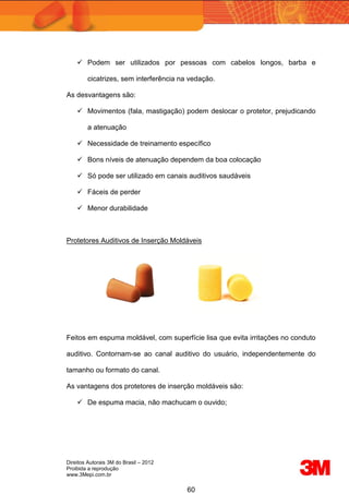 Direitos Autorais 3M do Brasil – 2012
Proibida a reprodução
www.3Mepi.com.br
60
 Podem ser utilizados por pessoas com cabelos longos, barba e
cicatrizes, sem interferência na vedação.
As desvantagens são:
 Movimentos (fala, mastigação) podem deslocar o protetor, prejudicando
a atenuação
 Necessidade de treinamento específico
 Bons níveis de atenuação dependem da boa colocação
 Só pode ser utilizado em canais auditivos saudáveis
 Fáceis de perder
 Menor durabilidade
Protetores Auditivos de Inserção Moldáveis
Feitos em espuma moldável, com superfície lisa que evita irritações no conduto
auditivo. Contornam-se ao canal auditivo do usuário, independentemente do
tamanho ou formato do canal.
As vantagens dos protetores de inserção moldáveis são:
 De espuma macia, não machucam o ouvido;
 