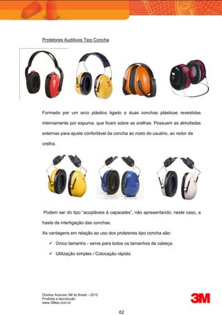 Direitos Autorais 3M do Brasil – 2012
Proibida a reprodução
www.3Mepi.com.br
62
Protetores Auditivos Tipo Concha
Formado por um arco plástico ligado a duas conchas plásticas revestidas
internamente por espuma, que ficam sobre as orelhas. Possuem as almofadas
externas para ajuste confortável da concha ao rosto do usuário, ao redor da
orelha.
Podem ser do tipo “acopláveis à capacetes”, não apresentando, neste caso, a
haste de interligação das conchas.
As vantagens em relação ao uso dos protetores tipo concha são:
 Único tamanho - serve para todos os tamanhos de cabeça;
 Utilização simples / Colocação rápida;
 