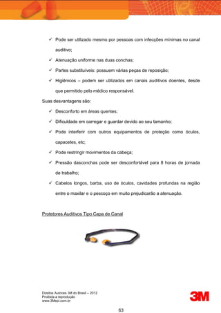 Direitos Autorais 3M do Brasil – 2012
Proibida a reprodução
www.3Mepi.com.br
63
 Pode ser utilizado mesmo por pessoas com infecções mínimas no canal
auditivo;
 Atenuação uniforme nas duas conchas;
 Partes substituíveis: possuem várias peças de reposição;
 Higiênicos – podem ser utilizados em canais auditivos doentes, desde
que permitido pelo médico responsável.
Suas desvantagens são:
 Desconforto em áreas quentes;
 Dificuldade em carregar e guardar devido ao seu tamanho;
 Pode interferir com outros equipamentos de proteção como óculos,
capacetes, etc;
 Pode restringir movimentos da cabeça;
 Pressão dasconchas pode ser desconfortável para 8 horas de jornada
de trabalho;
 Cabelos longos, barba, uso de óculos, cavidades profundas na região
entre o maxilar e o pescoço em muito prejudicarão a atenuação.
Protetores Auditivos Tipo Capa de Canal
 