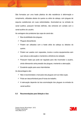 Direitos Autorais 3M do Brasil – 2012
Proibida a reprodução
www.3Mepi.com.br
64
São formados por uma haste plástica de alta resistência à deformação e
rompimento, utilizadas abaixo do queixo ou atrás da cabeça, com plugues de
espuma substituíveis em suas extremidades. Acomodam-se na entrada do
canal auditivo, possuem formato definido, não entrando em contato com o
canal auditivo do usuário.
As vantagens dos protetores tipo capa de canal são:
 Boa durabilidade dos plugues;
 Plugues descartáveis
 Podem ser utilizados com a haste atrás da cabeça ou debaixo do
queixo.
 Podem ser usados com capacetes, óculos e outros equipamentos sem
que reduza a atenuação e mantendo a eficiência da vedação;
 Possuem haste que pode ser regulada para não incomodar o usuário,
ainda oferecendo certa pressão dos plugues, mantendo a atenuação.
 Excelente opção para usos intermitentes
As desvantagens são:
 Não é recomendado o manuseio dos plugues com as mãos sujas.
 Pode ser desconfortável para 8 horas de trabalho.
 A atenuação depende da boa acomodação dos plugues na entrada do
canal auditivo
8.3 Recomendações para Seleção e Uso
 