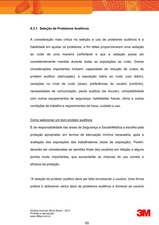 Direitos Autorais 3M do Brasil – 2012
Proibida a reprodução
www.3Mepi.com.br
65
8.3.1 Seleção de Protetores Auditivos
A consideração mais crítica na seleção e uso de protetores auditivos é a
habilidade em ajustar os protetores, a fim deles proporcionarem uma vedação
ao ruído de uma maneira confortável e que a vedação possa ser
consistentemente mantida durante todas as exposições ao ruído. Outras
considerações importantes incluem: capacidade de redução de ruídos do
protetor auditivo (atenuação), a exposição diária ao ruído (uso diário),
variações no nível de ruído (dose), preferências do usuário (conforto),
necessidades de comunicação, perda auditiva (se houver), compatibilidade
com outros equipamentos de segurança, habilidades físicas, clima e outras
condições de trabalho e requerimentos de troca, cuidado e uso.
Como selecionar um bom protetor auditivos
É de responsabilidade das áreas de Segurança e Saúde/Médica a escolha pela
proteção apropriada, em termos de atenuação mínima necessária, após a
avaliação das exposições dos trabalhadores (dose de exposição). Porém,
deverão ser consideradas as opiniões finais dos usuários em relação a alguns
pontos muito importantes, que aumentarão as chances do uso correto e
eficácia da proteção.
“A seleção do protetor auditivo deve ser feita envolvendo o usuário. Uma forma
prática é selecionar vários tipos de protetores auditivos e fornecer ao usuário
 