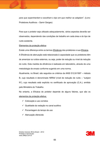 Direitos Autorais 3M do Brasil – 2012
Proibida a reprodução
www.3Mepi.com.br
66
para que experimentem e escolham o tipo em que melhor se adaptam”. (Livro:
Protetores Auditivos – Samir Gerges)
Para que o protetor seja utilizado adequadamente, vários aspectos deverão ser
observados, dependendo das condições de trabalho em cada área e do tipo de
ruído existente.
Elementos da proteção efetiva
Existe uma diferença entre os termos Eficiência dos protetores e sua Eficácia.
A Eficiência de atenuação está relacionada à capacidade que os protetores têm
de amenizar os ruídos externos, ou seja, poder de redução ou nível de redução
do ruído. Esta medida de eficiência é realizada em laboratório, através de uma
metodologia de ensaio conforme sugerido em uma norma.
Atualmente, no Brasil, são seguidos os critérios da ANSI S12.6/1997 – método
B, cujo resultado é denominado NRRsf (nível de redução de ruído – “subject
fit”), cujo resultado está explícito no certificado de aprovação (C.A.), emitido
pelo Ministério do Trabalho.
No entanto, a Eficácia do protetor depende de alguns fatores, que são os
elementos da proteção efetiva:
 Colocação e uso corretos
 Qualidade da vedação no canal auditivo
 Porcentagem do tempo de uso
 Atenuação oferecida
 