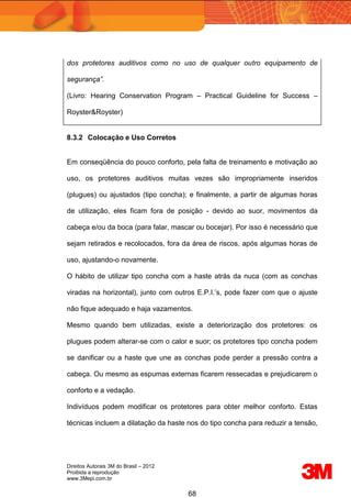 Direitos Autorais 3M do Brasil – 2012
Proibida a reprodução
www.3Mepi.com.br
68
dos protetores auditivos como no uso de qualquer outro equipamento de
segurança”.
(Livro: Hearing Conservation Program – Practical Guideline for Success –
Royster&Royster)
8.3.2 Colocação e Uso Corretos
Em conseqüência do pouco conforto, pela falta de treinamento e motivação ao
uso, os protetores auditivos muitas vezes são impropriamente inseridos
(plugues) ou ajustados (tipo concha); e finalmente, a partir de algumas horas
de utilização, eles ficam fora de posição - devido ao suor, movimentos da
cabeça e/ou da boca (para falar, mascar ou bocejar). Por isso é necessário que
sejam retirados e recolocados, fora da área de riscos, após algumas horas de
uso, ajustando-o novamente.
O hábito de utilizar tipo concha com a haste atrás da nuca (com as conchas
viradas na horizontal), junto com outros E.P.I.’s, pode fazer com que o ajuste
não fique adequado e haja vazamentos.
Mesmo quando bem utilizadas, existe a deteriorização dos protetores: os
plugues podem alterar-se com o calor e suor; os protetores tipo concha podem
se danificar ou a haste que une as conchas pode perder a pressão contra a
cabeça. Ou mesmo as espumas externas ficarem ressecadas e prejudicarem o
conforto e a vedação.
Indivíduos podem modificar os protetores para obter melhor conforto. Estas
técnicas incluem a dilatação da haste nos do tipo concha para reduzir a tensão,
 