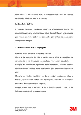 Direitos Autorais 3M do Brasil – 2012
Proibida a reprodução
www.3Mepi.com.br
6
mais eficaz ou menos eficaz. Mas, independentemente disso, os recursos
necessários serão basicamente os mesmos.
2.1 Benefícios do PCA
É possível conseguir motivação tanto dos empregadores quanto dos
empregados para uma implementação eficaz de um PCA em uma empresa,
pois muitos benefícios podem ser observados para ambas as partes, como
exemplificado a seguir.
2.1.1 Benefícios do PCA ao empregado
Benefício direto: prevenção da PAIR ocupacional
Melhoria da qualidade de vida: a perda auditiva afeta a capacidade de
comunicação do indivíduo, que é essencial para viver bem em sociedade.
Redução dos impactos no organismo: menor nervosismo, estresse, doenças
cardiovasculares e outros males ocasionados pela exposição excessiva ao
ruído.
Melhoria no trabalho: habilidade em dar e receber orientações, utilizar o
telefone, ouvir sinais de alerta e sons de máquinas, aumento das chances de
mobilidade de função dentro da empresa.
Disponibilidade para o mercado: a perda auditiva diminui o potencial do
indivíduo em conseguir um novo emprego.
 