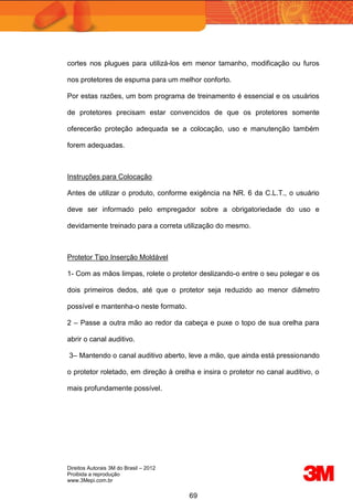 Direitos Autorais 3M do Brasil – 2012
Proibida a reprodução
www.3Mepi.com.br
69
cortes nos plugues para utilizá-los em menor tamanho, modificação ou furos
nos protetores de espuma para um melhor conforto.
Por estas razões, um bom programa de treinamento é essencial e os usuários
de protetores precisam estar convencidos de que os protetores somente
oferecerão proteção adequada se a colocação, uso e manutenção também
forem adequadas.
Instruções para Colocação
Antes de utilizar o produto, conforme exigência na NR. 6 da C.L.T., o usuário
deve ser informado pelo empregador sobre a obrigatoriedade do uso e
devidamente treinado para a correta utilização do mesmo.
Protetor Tipo Inserção Moldável
1- Com as mãos limpas, rolete o protetor deslizando-o entre o seu polegar e os
dois primeiros dedos, até que o protetor seja reduzido ao menor diâmetro
possível e mantenha-o neste formato.
2 – Passe a outra mão ao redor da cabeça e puxe o topo de sua orelha para
abrir o canal auditivo.
3– Mantendo o canal auditivo aberto, leve a mão, que ainda está pressionando
o protetor roletado, em direção à orelha e insira o protetor no canal auditivo, o
mais profundamente possível.
 